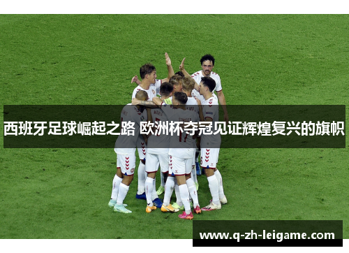 西班牙足球崛起之路 欧洲杯夺冠见证辉煌复兴的旗帜 西班牙足球崛起之路 欧洲杯夺冠见证辉煌复兴的旗帜