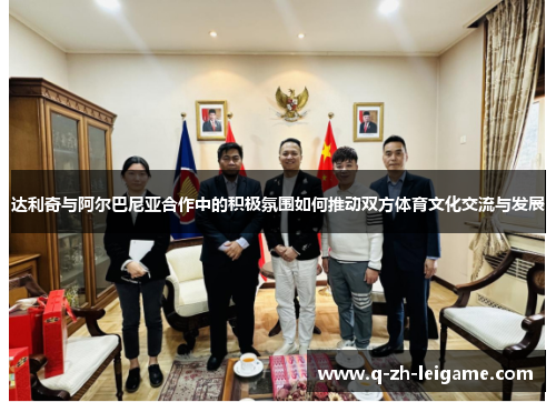 达利奇与阿尔巴尼亚合作中的积极氛围如何推动双方体育文化交流与发展