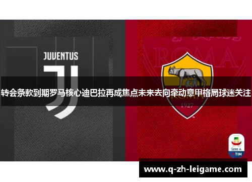 转会条款到期罗马核心迪巴拉再成焦点未来去向牵动意甲格局球迷关注