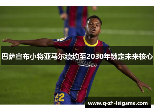 巴萨宣布小将亚马尔续约至2030年锁定未来核心