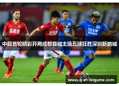 中超首轮精彩开局成都蓉城主场五球狂胜深圳新鹏城 中超首轮精彩开局成都蓉城主场五球狂胜深圳新鹏城