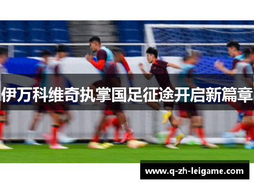 伊万科维奇执掌国足征途开启新篇章 伊万科维奇执掌国足征途开启新篇章